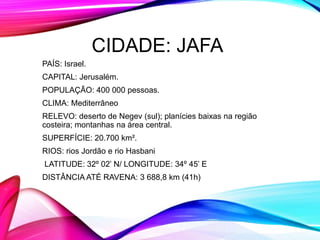 CIDADE: JAFA
PAÍS: Israel.
CAPITAL: Jerusalém.
POPULAÇÃO: 400 000 pessoas.
CLIMA: Mediterrâneo
RELEVO: deserto de Negev (sul); planícies baixas na região
costeira; montanhas na área central.
SUPERFÍCIE: 20.700 km².
RIOS: rios Jordão e rio Hasbani
LATITUDE: 32º 02’ N/ LONGITUDE: 34º 45’ E
DISTÂNCIA ATÉ RAVENA: 3 688,8 km (41h)
 