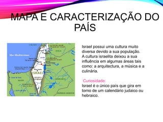 MAPA E CARACTERIZAÇÃO DO
PAÍS
Israel possui uma cultura muito
diversa devido a sua população.
A cultura israelita deixou a sua
influência em algumas áreas tais
como: a arquitectura, a música e a
culinária.
Curiosidade:
Israel é o único país que gira em
torno de um calendário judaico ou
hebraico.
 
