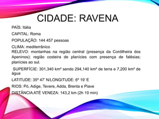 CIDADE: RAVENA
PAÍS: Itália
CAPITAL: Roma
POPULAÇÃO: 144 457 pessoas
CLIMA: mediterrânico
RELEVO: montanhas na região central (presença da Cordilheira dos
Apeninos); região costeira de planícies com presença de falésias;
planícies ao sul.
SUPERFÍCIE: 301,340 km² sendo 294,140 km² de terra e 7,200 km² de
água
LATITUDE: 35º 47’ N/LONGITUDE: 6º 19’ E
RIOS: Pó, Adige, Tevere, Adda, Brenta e Piave
DISTÂNCIA ATÉ VENEZA: 143,2 km (2h 10 min)
 