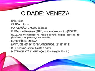 CIDADE: VENEZA
PAÍS: Itália
CAPITAL: Roma
POPULAÇÃO: 271,009 pessoas
CLIMA: mediterrâneo (SUL), temperado oceânico (NORTE).
RELEVO: Montanhas na região central, região costeira de
planícies com presença de falésias.
SUPERFÍCIE: 412 km²
LATITUDE: 45º 26’ 13’’ N/LONGITUDE:12º 19’ 57’’ E
RIOS: rios pó, adige, brenta e piave
DISTÂNCIA ATÉ FLORENÇA: 270.4 km (2h 50 min)
 