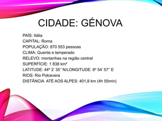 CIDADE: GÉNOVA
PAÍS: Itália
CAPITAL: Roma
POPULAÇÃO: 870 553 pessoas
CLIMA: Quente e temperado
RELEVO: montanhas na região central
SUPERFÍCIE: 1 838 km²
LATITUDE: 44º 2’ 35’’ N/LONGITUDE: 8º 54’ 57’’ E
RIOS: Rio Polcevera
DISTÂNCIA ATÉ AOS ALPES: 401,8 km (4h 55min)
 