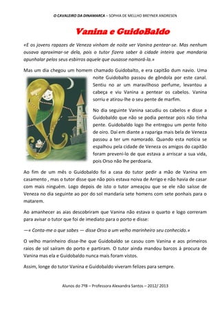 O CAVALEIRO DA DINAMARCA – SOPHIA DE MELLHO BREYNER ANDRESEN



                        Vanina e GuidoBaldo
«E os jovens rapazes de Veneza vinham de noite ver Vanina pentear-se. Mas nenhum
ousava aproximar-se dela, pois o tutor fizera saber à cidade inteira que mandaria
apunhalar pelos seus esbirros aquele que ousasse namorá-la.»

Mas um dia chegou um homem chamado Guidobalto, e era capitão dum navio. Uma
                          noite Guidobalto passou de gôndola por este canal.
                          Sentiu no ar um maravilhoso perfume, levantou a
                          cabeça e viu Vanina a pentear os cabelos. Vanina
                          sorriu e atirou-lhe o seu pente de marfim.

                                  No dia seguinte Vanina sacudiu os cabelos e disse a
                                  Guidobaldo que não se podia pentear pois não tinha
                                  pente. Guidobaldo logo lhe entregou um pente feito
                                  de oiro. Daí em diante a rapariga mais bela de Veneza
                                  passou a ter um namorado. Quando esta notícia se
                                  espalhou pela cidade de Veneza os amigos do capitão
                                  foram preveni-lo de que estava a arriscar a sua vida,
                                  pois Orso não lhe perdoaria.

Ao fim de um mês o Guidobaldo foi a casa do tutor pedir a mão de Vanina em
casamento , mas o tutor disse que não pois estava noiva de Arrigo e não havia de casar
com mais ninguém. Logo depois de isto o tutor ameaçou que se ele não saísse de
Veneza no dia seguinte ao por do sol mandaria sete homens com sete ponhais para o
matarem.

Ao amanhecer as aias descobriram que Vanina não estava o quarto e logo correram
para avisar o tutor que foi de imediato para o porto e disse:

—« Conta-me o que sabes — disse Orso a um velho marinheiro seu conhecido.»

O velho marinheiro disse-lhe que Guidobaldo se casou com Vanina e aos primeiros
raios de sol saíram do porto e partiram. O tutor ainda mandou barcos á procura de
Vanina mas ela e Guidobaldo nunca mais foram vistos.

Assim, longe do tutor Vanina e Guidobaldo viveram felizes para sempre.


                  Alunos do 7ºB – Professora Alexandra Santos – 2012/ 2013
 