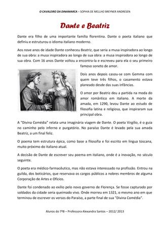 O CAVALEIRO DA DINAMARCA – SOPHIA DE MELLHO BREYNER ANDRESEN




                           Dante e Beatriz
Dante era filho de uma importante família florentina. Dante o poeta italiano que
definiu e estruturou o idioma italiano moderno.

Aos nove anos de idade Dante conheceu Beatriz, que seria a musa inspiradora ao longo
de sua obra: a musa inspiradora ao longo de sua obra: a musa inspiradora ao longo de
sua obra. Com 16 anos Dante voltou a encontra-la e escreveu para ela o seu primeiro
                                       famoso soneto de amor.

                                         Dois anos depois casou-se com Gemma com
                                         quem teve três filhos, o casamento estava
                                         planeado desde das suas infâncias.

                                         O amor por Beatriz deu a partida na moda do
                                         amor romântico em italiano. A morte da
                                         amada, em 1290, levou Dante ao estudo de
                                         filosofia latina e religiosa, que inspiraram sua
                                         principal obra.

A “Divina Comédia” relata uma imaginária viagem de Dante. O poeta Virgílio, é o guia
no caminho pelo inferno e purgatório. No paraíso Dante é levado pela sua amada
Beatriz, a um final feliz.

O poema tem estrutura épica, como base a filosofia e foi escrito em língua toscana,
muito próximo do italiano atual.

A decisão de Dante de escrever seu poema em italiano, onde é a inovação, no século
seguinte.

O poeta era médico-farmacêutico, mas não estava interessado na profissão. Entrou na
guilda, dos boticários, que reservava os cargos públicos a nobres membros de alguma
Corporação de Artes e Ofícios.

Dante foi condenado ao exílio pelo novo governo de Florença. Se fosse capturado por
soldados da cidade seria queimado vivo. Onde morreu em 1321, o mesmo ano em que
terminou de escrever os versos do Paraíso, a parte final de sua "Divina Comédia".


                 Alunos do 7ºB – Professora Alexandra Santos – 2012/ 2013
 