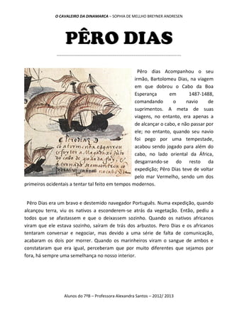 O CAVALEIRO DA DINAMARCA – SOPHIA DE MELLHO BREYNER ANDRESEN




                     PÊRO DIAS
              ............................................................................................................


                                                     Pêro dias Acompanhou o seu
                                                   irmão, Bartolomeu Dias, na viagem
                                                   em que dobrou o Cabo da Boa
                                                   Esperança       em       1487-1488,
                                                   comandando       o      navio     de
                                                   suprimentos. A meta de suas
                                                   viagens, no entanto, era apenas a
                                                   de alcançar o cabo, e não passar por
                                                   ele; no entanto, quando seu navio
                                                   foi pego por uma tempestade,
                                                   acabou sendo jogado para além do
                                                   cabo, no lado oriental da África,
                                                   desgarrando-se do resto da
                                                   expedição; Pêro Dias teve de voltar
                                                   pelo mar Vermelho, sendo um dos
primeiros ocidentais a tentar tal feito em tempos modernos.


 Pêro Dias era um bravo e destemido navegador Português. Numa expedição, quando
alcançou terra, viu os nativos a esconderem-se atrás da vegetação. Então, pediu a
todos que se afastassem e que o deixassem sozinho. Quando os nativos africanos
viram que ele estava sozinho, saíram de trás dos arbustos. Pero Dias e os africanos
tentaram conversar e negociar, mas devido a uma série de falta de comunicação,
acabaram os dois por morrer. Quando os marinheiros viram o sangue de ambos e
constataram que era igual, perceberam que por muito diferentes que sejamos por
fora, há sempre uma semelhança no nosso interior.




                    Alunos do 7ºB – Professora Alexandra Santos – 2012/ 2013
 
