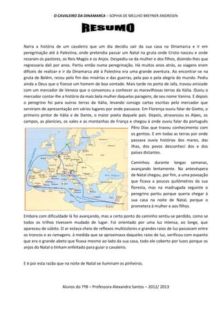 O CAVALEIRO DA DINAMARCA – SOPHIA DE MELLHO BREYNER ANDRESEN




Narra a história de um cavaleiro que um dia decidiu sair da sua casa na Dinamarca e ir em
peregrinação até à Palestina, onde pretendia passar um Natal na gruta onde Cristo nasceu e onde
rezaram os pastores, os Reis Magos e os Anjos. Despediu-se da mulher e dos filhos, dizendo-lhes que
regressaria dali por anos. Partiu então numa peregrinação. Há muitos anos atrás, as viagens eram
difíceis de realizar e ir da Dinamarca até à Palestina era uma grande aventura. Ao encontrar-se na
gruta de Belém, rezou pelo fim das misérias e das guerras, pela paz e pela alegria do mundo. Pediu
ainda a Deus que o fizesse um homem de boa vontade. Mais tarde no porto de Jafa, travou amizade
com um mercador de Veneza que o convenceu a conhecer as maravilhosas terras da Itália. Ouviu o
mercador contar-lhe a história da mais bela mulher daquelas paragens, de seu nome Vanina. E depois
o peregrino foi para outras terras da Itália, levando consigo cartas escritas pelo mercador que
serviriam de apresentação em vários lugares por onde passasse. Em Florença ouviu falar de Giotto, o
primeiro pintor de Itália e de Dante, o maior poeta daquele país. Depois, atravessou os Alpes, os
campos, as planícies, os vales e as montanhas de França e chegou à onde ouviu falar do português
                                                            Pêro Dias que travou conhecimento com
                                                            os gentios. E em todas as terras por onde
                                                            passava ouvia histórias dos mares, das
                                                            ilhas, dos povos desconheci dos e dos
                                                            países distantes.

                                                           Caminhou durante longas semanas,
                                                           avançando lentamente. Na antevéspera
                                                           de Natal chegou, por fim, a uma povoação
                                                           que ficava a poucos quilómetros da sua
                                                           floresta, mas na madrugada seguinte o
                                                           peregrino partiu porque queria chegar à
                                                           sua casa na noite de Natal, porque o
                                                           prometera à mulher e aos filhos.

Embora com dificuldade lá foi avançando, mas a certo ponto do caminho sentiu-se perdido, como se
todos os trilhos tivessem mudado de lugar. Foi orientado por uma luz intensa, ao longe, que
apareceu de súbito. O ar estava cheio de reflexos multicolores e grandes raios de luz passavam entre
os troncos e as ramagens. à medida que se aproximava daqueles raios de luz, verificou com espanto
que era o grande abeto que ficava mesmo ao lado da sua casa, todo ele coberto por luzes porque os
anjos do Natal o tinham enfeitado para guiar o cavaleiro.


E é por esta razão que na noite de Natal se iluminam os pinheiros.




                     Alunos do 7ºB – Professora Alexandra Santos – 2012/ 2013
 