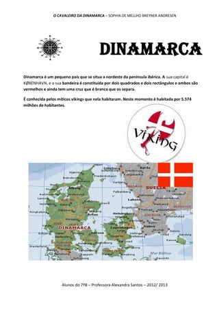 O CAVALEIRO DA DINAMARCA – SOPHIA DE MELLHO BREYNER ANDRESEN




                                       Dinamarca
Dinamarca é um pequeno país que se situa a nordeste da península ibérica. A sua capital é
KØBENHAVN, e a sua bandeira é constituída por dois quadrados e dois rectângulos e ambos são
vermelhos e ainda tem uma cruz que é branca que os separa.

É conhecida pelos míticos vikings que nela habitaram. Neste momento é habitada por 5.574
milhões de habitantes.




                    Alunos do 7ºB – Professora Alexandra Santos – 2012/ 2013
 