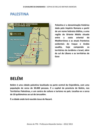 O CAVALEIRO DA DINAMARCA – SOPHIA DE MELLHO BREYNER ANDRESEN



PALESTINA

                                                   Palestina é a denominação histórica
                                                   dada pelo Império Romano a partir
                                                   de um nome hebraico bíblico, a uma
                                                   região do Oriente Médio situada
                                                   entre     a    costa    oriental    do
                                                   Mediterrâneo e as atuais fronteiras
                                                   ocidentais do Iraque e Arabia
                                                   saudita,     hoje    compondo        os
                                                   territórios da Jordânia e Israel, além
                                                   do sul do Líbano e os territórios de
                                                   Gaza




BELÉM
Belém é uma cidade palestina localizada na parte central da Cisjordânia, com uma
população de cerca de 30.000 pessoas. É a capital da província de Belém, nos
Territórios Palestinos, e um centro de cultura e turismo no país. Localiza-se a cerca
de 10 quilómetros ao sul de Jerusalém.

É a cidade onde terá nascido Jesus de Nazaré.




                 Alunos do 7ºB – Professora Alexandra Santos – 2012/ 2013
 