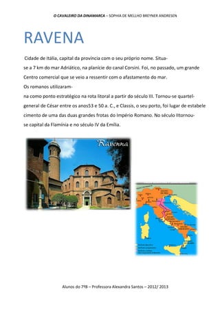 O CAVALEIRO DA DINAMARCA – SOPHIA DE MELLHO BREYNER ANDRESEN




RAVENA
Cidade de Itália, capital da província com o seu próprio nome. Situa-
se a 7 km do mar Adriático, na planície do canal Corsini. Foi, no passado, um grande
Centro comercial que se veio a ressentir com o afastamento do mar.
Os romanos utilizaram-
na como ponto estratégico na rota litoral a partir do século III. Tornou-se quartel-
general de César entre os anos53 e 50 a. C., e Classis, o seu porto, foi lugar de estabele
cimento de uma das duas grandes frotas do Império Romano. No século IItornou-
se capital da Flamínia e no século IV da Emília.




                   Alunos do 7ºB – Professora Alexandra Santos – 2012/ 2013
 