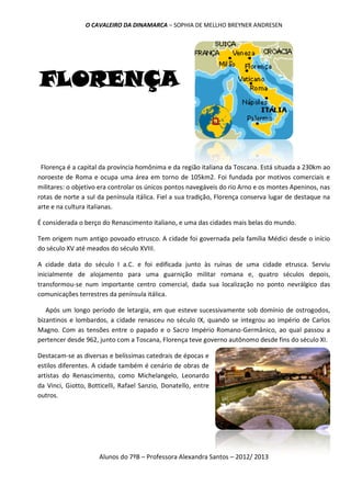 O CAVALEIRO DA DINAMARCA – SOPHIA DE MELLHO BREYNER ANDRESEN




FLORENÇA


 Florença é a capital da província homônima e da região italiana da Toscana. Está situada a 230km ao
noroeste de Roma e ocupa uma área em torno de 105km2. Foi fundada por motivos comerciais e
militares: o objetivo era controlar os únicos pontos navegáveis do rio Arno e os montes Apeninos, nas
rotas de norte a sul da península itálica. Fiel a sua tradição, Florença conserva lugar de destaque na
arte e na cultura italianas.

É considerada o berço do Renascimento italiano, e uma das cidades mais belas do mundo.

Tem origem num antigo povoado etrusco. A cidade foi governada pela família Médici desde o início
do século XV até meados do século XVIII.

A cidade data do século I a.C. e foi edificada junto às ruínas de uma cidade etrusca. Serviu
inicialmente de alojamento para uma guarnição militar romana e, quatro séculos depois,
transformou-se num importante centro comercial, dada sua localização no ponto nevrálgico das
comunicações terrestres da península itálica.

   Após um longo período de letargia, em que esteve sucessivamente sob domínio de ostrogodos,
bizantinos e lombardos, a cidade renasceu no século IX, quando se integrou ao império de Carlos
Magno. Com as tensões entre o papado e o Sacro Império Romano-Germânico, ao qual passou a
pertencer desde 962, junto com a Toscana, Florença teve governo autônomo desde fins do século XI.

Destacam-se as diversas e belíssimas catedrais de épocas e
estilos diferentes. A cidade também é cenário de obras de
artistas do Renascimento, como Michelangelo, Leonardo
da Vinci, Giotto, Botticelli, Rafael Sanzio, Donatello, entre
outros.




                     Alunos do 7ºB – Professora Alexandra Santos – 2012/ 2013
 