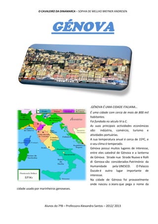 O CAVALEIRO DA DINAMARCA – SOPHIA DE MELLHO BREYNER ANDRESEN




                         GÉNOVA




                                                     .GÉNOVA É UMA CIDADE ITALIANA…
                                                     É uma cidade com cerca de mais de 800 mil
                                                     habitantes.
                                                     Foi fundada no século IV a.C.
                                                     As suas principais actividades económicas
                                                     são: indústria, comércio, turismo e
                                                     atividades portuárias.
                                                     A sua temperatura anual é cerca de 15ºC, e
                                                     o seu clima é temperado.
                                                     Génova possui muitos lugares de interesse,
                                                     entre eles catedral de Génova e a lanterna
                                                     de Génova. Strade nue Strade Nuove e Rolli
                                                     di Genova são considerados Património da
                                                     Humanidade       pela UNESCO.    O Palazzo
                                                     Ducale é outro lugar importante de
                                                     interesse.
                                                     Na cidade de Génova foi provavelmente
                                                     onde nasceu o Jeans que pega o nome da
cidade usado por marinheiros genoveses.




                    Alunos do 7ºB – Professora Alexandra Santos – 2012/ 2013
 