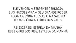 ELE VENCEU A SERPENTE PERIGOSA
E AS NAÇÕES VIRAM SEU GRANDE PODER
TODA A GLÓRIA A JESUS, O NAZARENO
TODA GLÓRIA AO LÍRIO DOS VALES
REI DOS REIS, ESTRELA DA MANHÃ
ELE É O REI DOS REIS, ESTRELA DA MANHÃ
 