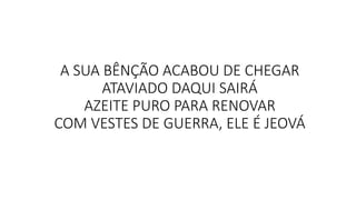 A SUA BÊNÇÃO ACABOU DE CHEGAR
ATAVIADO DAQUI SAIRÁ
AZEITE PURO PARA RENOVAR
COM VESTES DE GUERRA, ELE É JEOVÁ
 