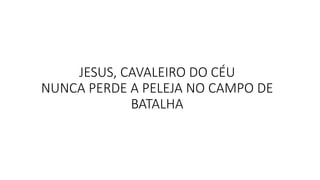 JESUS, CAVALEIRO DO CÉU
NUNCA PERDE A PELEJA NO CAMPO DE
BATALHA
 
