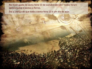 Na madrugada de sexta-feira 13 de outubro de 1307 todos foram
aprisionados e postos a ferros.
Daí a crença de que toda a sexta-feira 13 é um dia de azar.
 