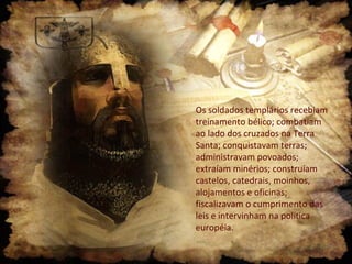 Os soldados templários recebiam
treinamento bélico; combatiam
ao lado dos cruzados na Terra
Santa; conquistavam terras;
administravam povoados;
extraíam minérios; construíam
castelos, catedrais, moinhos,
alojamentos e oficinas;
fiscalizavam o cumprimento das
leis e intervinham na política
européia.
 