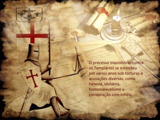 O processo inquisitório contra
os Templários se estendeu
por vários anos sob torturas e
acusações diversas, como
heresia, idolatria,
homossexualismo e
conspiração com infiéis.
 