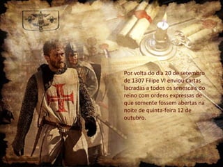 Por volta do dia 20 de setembro
de 1307 Filipe VI enviou cartas
lacradas a todos os senescais do
reino com ordens expressas de
que somente fossem abertas na
noite de quinta-feira 12 de
outubro.
 