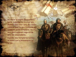 Ao iniciar a viagem para a Terra
Santa, o peregrino trocava seu
dinheiro por uma carta de crédito
nominal que lhe era restituída em
qualquer posto templário. Assim,
seus bens estavam seguros da
ação de saqueadores.
O poder dos Templários tornou-
se maior que a Monarquia e a
Igreja.
 