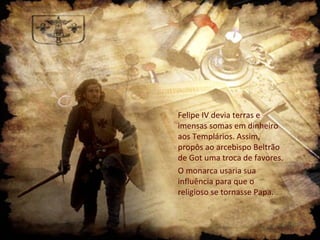 Felipe IV devia terras e
imensas somas em dinheiro
aos Templários. Assim,
propôs ao arcebispo Beltrão
de Got uma troca de favores.
O monarca usaria sua
influência para que o
religioso se tornasse Papa.
 