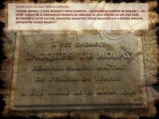 Foram essas as suas últimas palavras:
"NEKAN, ADONAI !!! CHOL-BEGOAL!!! PAPA CLEMENTE... CAVALEIRO GUILHERME DE NOGARET... REI
FILIPE: INTIMO-OS A COMPARECER PERANTE AO TRIBUNAL DE DEUS DENTRO DE UM ANO PARA
RECEBEREM O JUSTO CASTIGO. MALDITOS! MALDITOS! TODOS MALDITOS ATÉ A DÉCIMA TERCEIRA
GERAÇÃO DE VOSSAS RAÇAS!!!"
 