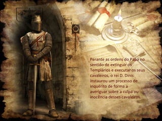 Perante as ordens do Papa no
sentido de extinguir os
Templários e executar os seus
cavaleiros, o rei D. Dinis
instaurou um processo de
inquérito de forma a
averiguar sobre a culpa ou
inocência desses cavaleiros.
 