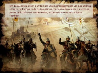 Em 1319, nascia assim a Ordem de Cristo, provavelmente um dos últimos
redutos na Europa onde os templários continuaram a existir e a viver na
persecução das suas santas metas, e conservando os seus míticos
segredos.
 
