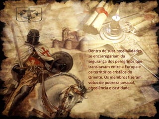 Dentro de suas possibilidades,
se encarregariam da
segurança dos peregrinos que
transitavam entre a Europa e
os territórios cristãos do
Oriente. Os membros fizeram
votos de pobreza pessoal,
obediência e castidade.
 