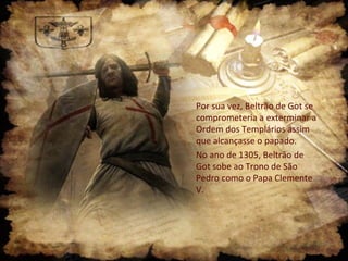 Por sua vez, Beltrão de Got se
comprometeria a exterminar a
Ordem dos Templários assim
que alcançasse o papado.
No ano de 1305, Beltrão de
Got sobe ao Trono de São
Pedro como o Papa Clemente
V.
 