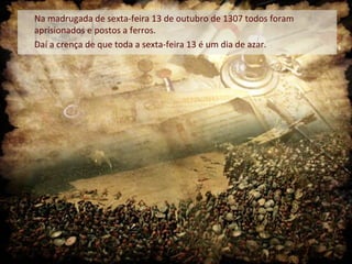 Na madrugada de sexta-feira 13 de outubro de 1307 todos foram
aprisionados e postos a ferros.
Daí a crença de que toda a sexta-feira 13 é um dia de azar.
 