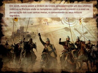 Em 1319, nascia assim a Ordem de Cristo, provavelmente um dos últimos
redutos na Europa onde os templários continuaram a existir e a viver na
persecução das suas santas metas, e conservando os seus míticos
segredos.
 