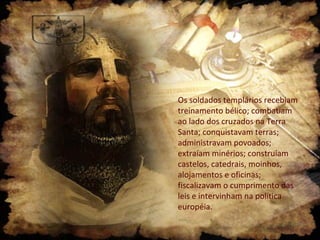 Os soldados templários recebiam
treinamento bélico; combatiam
ao lado dos cruzados na Terra
Santa; conquistavam terras;
administravam povoados;
extraíam minérios; construíam
castelos, catedrais, moinhos,
alojamentos e oficinas;
fiscalizavam o cumprimento das
leis e intervinham na política
européia.

 