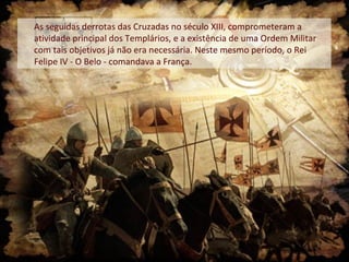 As seguidas derrotas das Cruzadas no século XIII, comprometeram a
atividade principal dos Templários, e a existência de uma Ordem Militar
com tais objetivos já não era necessária. Neste mesmo período, o Rei
Felipe IV - O Belo - comandava a França.

 