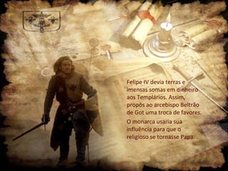 Felipe IV devia terras e
imensas somas em dinheiro
aos Templários. Assim,
propôs ao arcebispo Beltrão
de Got uma troca de favores.
O monarca usaria sua
influência para que o
religioso se tornasse Papa.

 