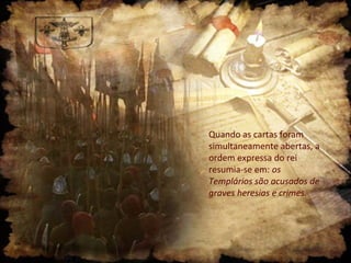 Quando as cartas foram
simultaneamente abertas, a
ordem expressa do rei
resumia-se em: os
Templários são acusados de
graves heresias e crimes.

 