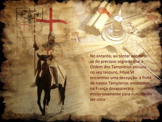 No entanto, ao tentar apoderarse do precioso segredo que a
Ordem dos Templários possuía
no seu tesouro, Filipe VI
encontrou uma decepção: a frota
de navios Templários ancorados
na França desaparecera
misteriosamente para nunca mais
ser vista.

 
