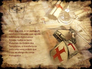 Mais que isso, o rei português
resolveu o assunto com aguda
habilidade diplomática:
Retirou todos os bens
materiais da Ordem dos
Templários, e transferiu-os
para uma nova ordem que
criou ao abrigo da coroa
Portuguesa.

 