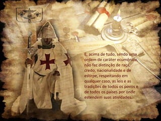 E, acima de tudo, sendo uma
ordem de caráter ecumênico,
não faz distinção de raça,
credo, nacionalidade e de
estirpe, respeitando em
qualquer caso, as leis e as
tradições de todos os povos e
de todos os países por onde
estendem suas atividades.

 
