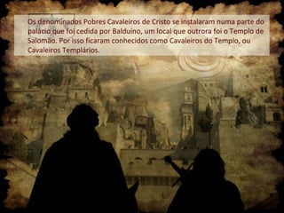 Os denominados Pobres Cavaleiros de Cristo se instalaram numa parte do
palácio que foi cedida por Balduíno, um local que outrora foi o Templo de
Salomão. Por isso ficaram conhecidos como Cavaleiros do Templo, ou
Cavaleiros Templários.

 