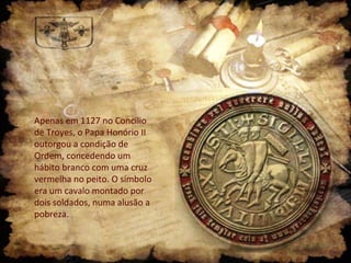 Apenas em 1127 no Concílio
de Troyes, o Papa Honório II
outorgou a condição de
Ordem, concedendo um
hábito branco com uma cruz
vermelha no peito. O símbolo
era um cavalo montado por
dois soldados, numa alusão a
pobreza.

 