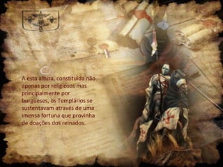 A esta altura, constituída não
apenas por religiosos mas
principalmente por
burgueses, os Templários se
sustentavam através de uma
imensa fortuna que provinha
de doações dos reinados.

 