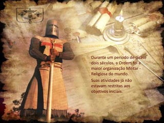 Durante um período de quase
dois séculos, a Ordem foi a
maior organização Militar Religiosa do mundo.
Suas atividades já não
estavam restritas aos
objetivos iniciais.

 