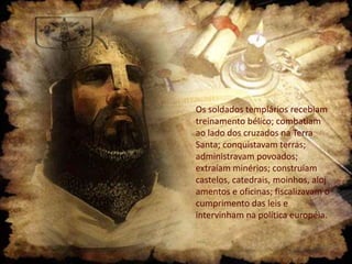 Os soldados templários recebiam
treinamento bélico; combatiam
ao lado dos cruzados na Terra
Santa; conquistavam terras;
administravam povoados;
extraíam minérios; construíam
castelos, catedrais, moinhos, aloj
amentos e oficinas; fiscalizavam o
cumprimento das leis e
intervinham na política européia.

 