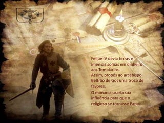 Felipe IV devia terras e
imensas somas em dinheiro
aos Templários.
Assim, propôs ao arcebispo
Beltrão de Got uma troca de
favores.
O monarca usaria sua
influência para que o
religioso se tornasse Papa.

 