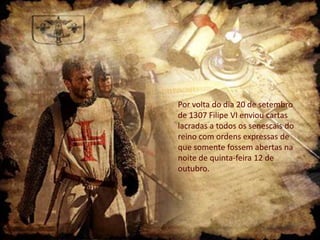 Por volta do dia 20 de setembro
de 1307 Filipe VI enviou cartas
lacradas a todos os senescais do
reino com ordens expressas de
que somente fossem abertas na
noite de quinta-feira 12 de
outubro.

 