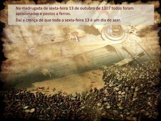 Na madrugada de sexta-feira 13 de outubro de 1307 todos foram
aprisionados e postos a ferros.
Daí a crença de que toda a sexta-feira 13 é um dia de azar.

 