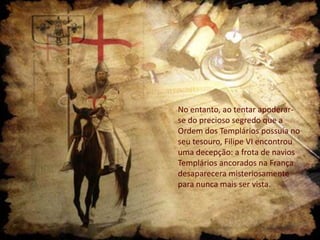No entanto, ao tentar apoderarse do precioso segredo que a
Ordem dos Templários possuía no
seu tesouro, Filipe VI encontrou
uma decepção: a frota de navios
Templários ancorados na França
desaparecera misteriosamente
para nunca mais ser vista.

 