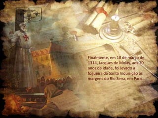 Finalmente, em 18 de março de
1314, Jacques de Molay, aos 70
anos de idade, foi levado à
fogueira da Santa Inquisição às
margens do Rio Sena, em Paris.

 
