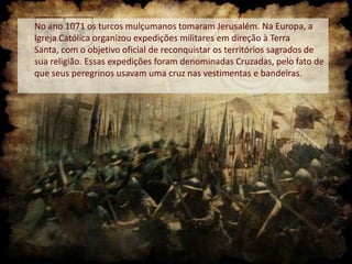 No ano 1071 os turcos mulçumanos tomaram Jerusalém. Na Europa, a
Igreja Católica organizou expedições militares em direção à Terra
Santa, com o objetivo oficial de reconquistar os territórios sagrados de
sua religião. Essas expedições foram denominadas Cruzadas, pelo fato de
que seus peregrinos usavam uma cruz nas vestimentas e bandeiras.

 
