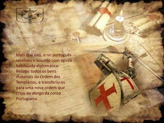 Mais que isso, o rei português
resolveu o assunto com aguda
habilidade diplomática:
Retirou todos os bens
materiais da Ordem dos
Templários, e transferiu-os
para uma nova ordem que
criou ao abrigo da coroa
Portuguesa.

 