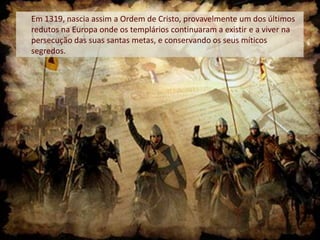 Em 1319, nascia assim a Ordem de Cristo, provavelmente um dos últimos
redutos na Europa onde os templários continuaram a existir e a viver na
persecução das suas santas metas, e conservando os seus míticos
segredos.

 